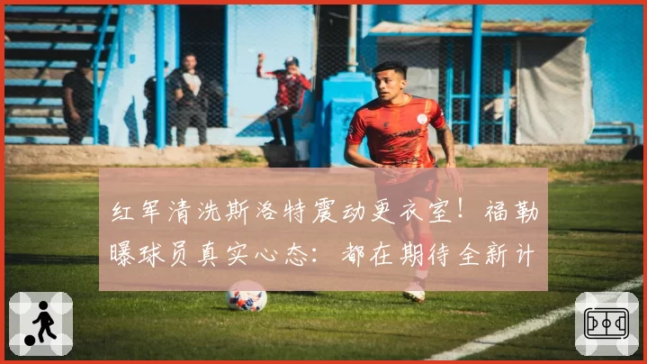 红军清洗斯洛特震动更衣室!福勒曝球员真实心态:都在期待全新计划