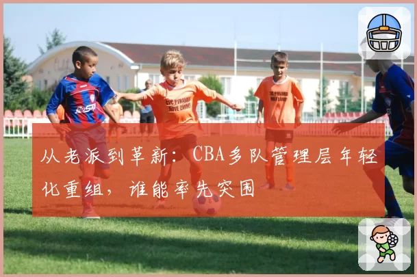 从老派到革新：CBA多队管理层年轻化重组，谁能率先突围