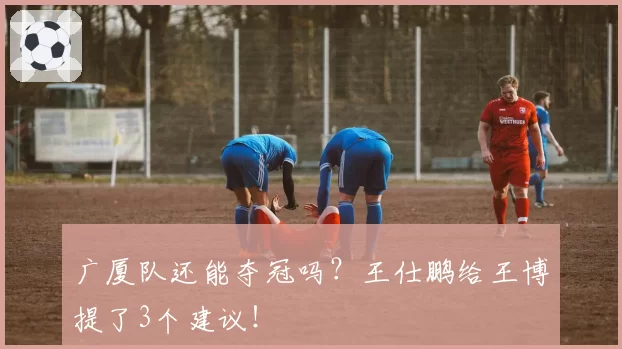 广厦队还能夺冠吗?王仕鹏给王博提了3个建议!