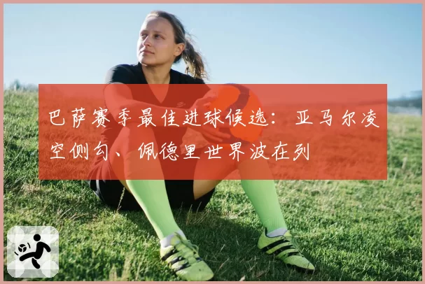 巴萨赛季最佳进球候选：亚马尔凌空侧勾、佩德里世界波在列