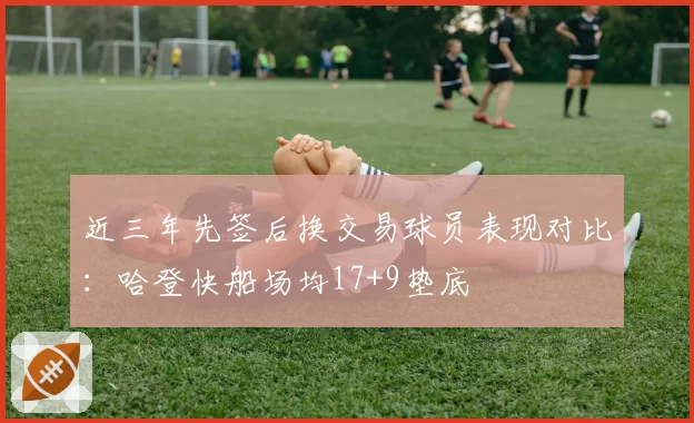 近三年先签后换交易球员表现对比:哈登快船场均17+9垫底