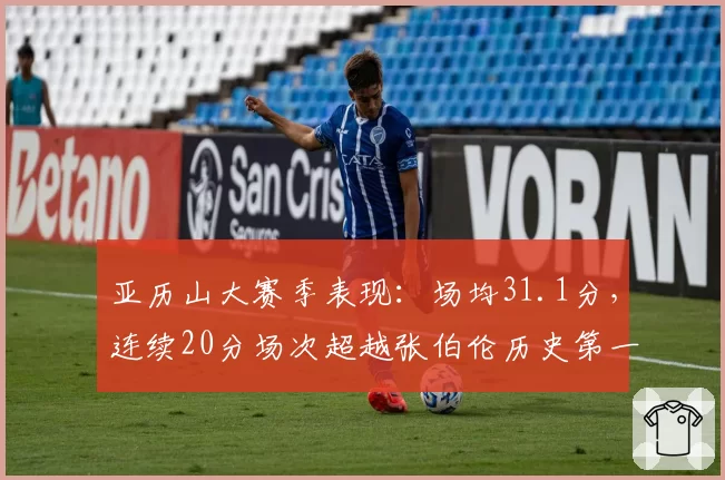 亚历山大赛季表现:场均31.1分,连续20分场次超越张伯伦历史第一