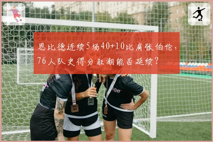 恩比德连续5场40+10比肩张伯伦，76人队史得分狂潮能否延续？