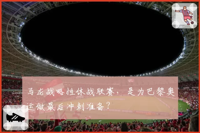 马龙战略性休战联赛，是为巴黎奥运做最后冲刺准备？