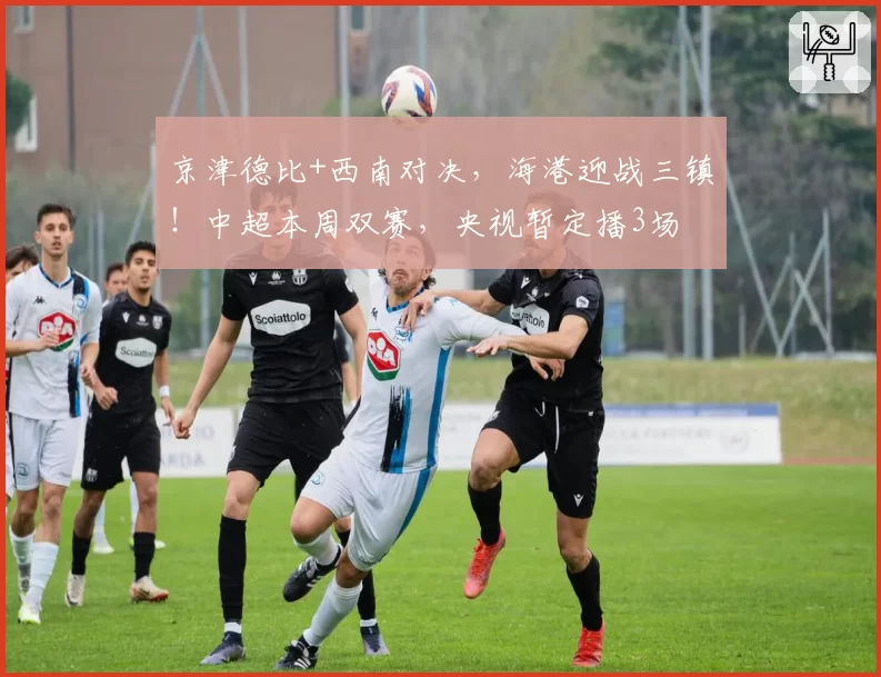 京津德比+西南对决，海港迎战三镇！中超本周双赛，央视暂定播3场