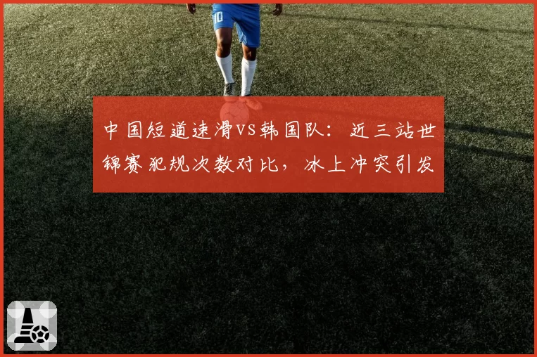 中国短道速滑vs韩国队：近三站世锦赛犯规次数对比，冰上冲突引发外交风波