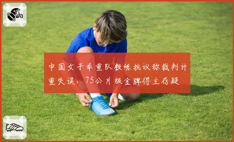 中国女子举重队教练抗议称裁判计重失误，75公斤级金牌得主存疑