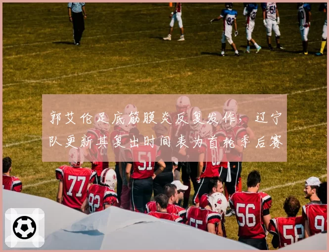 郭艾伦足底筋膜炎反复发作，辽宁队更新其复出时间表为首轮季后赛