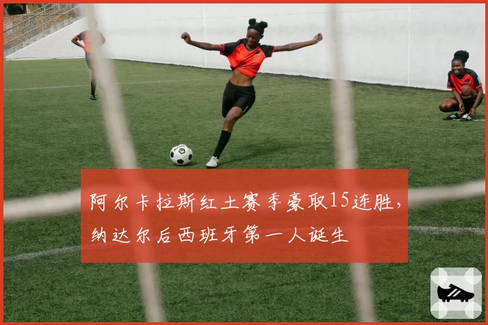 阿尔卡拉斯红土赛季豪取15连胜,纳达尔后西班牙第一人诞生