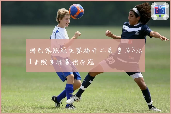 姆巴佩欧冠决赛梅开二度 皇马3比1击败多特蒙德夺冠