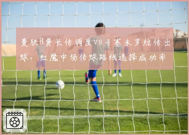 曼联B费长传调度vs卡塞米罗短传出球，红魔中场传球路线选择成功率对比