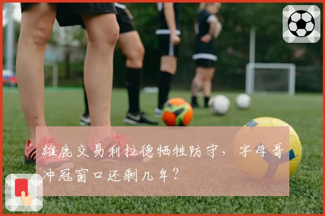 雄鹿交易利拉德牺牲防守,字母哥冲冠窗口还剩几年?