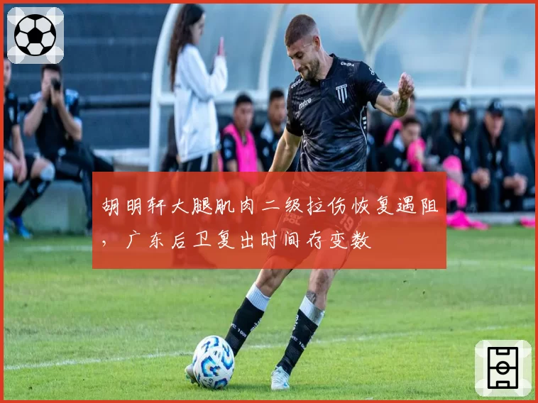 胡明轩大腿肌肉二级拉伤恢复遇阻,广东后卫复出时间存变数