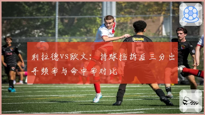 利拉德vs欧文:持球挡拆后三分出手频率与命中率对比