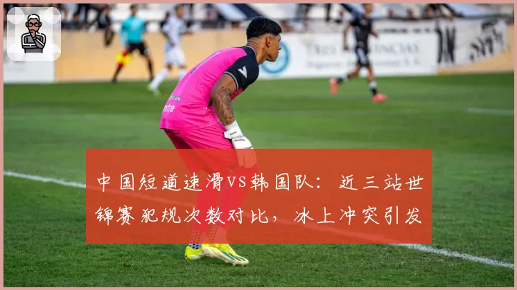 中国短道速滑vs韩国队：近三站世锦赛犯规次数对比，冰上冲突引发外交风波