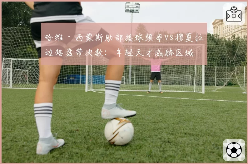 哈维·西蒙斯肋部接球频率vs穆夏拉边路盘带次数：年轻天才威胁区域分析