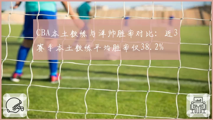 CBA本土教练与洋帅胜率对比:近3赛季本土教练平均胜率仅38.2%