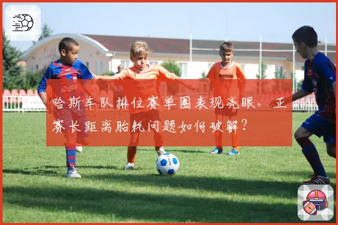 哈斯车队排位赛单圈表现亮眼,正赛长距离胎耗问题如何破解?