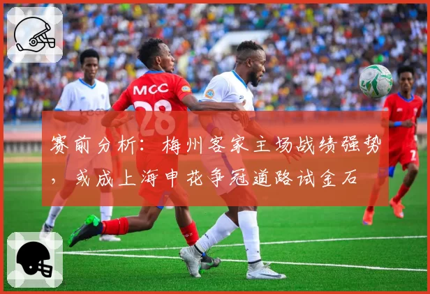 赛前分析:梅州客家主场战绩强势,或成上海申花争冠道路试金石