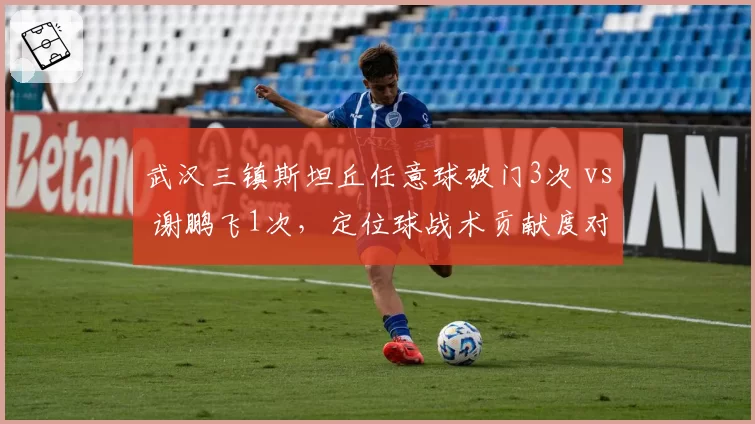 武汉三镇斯坦丘任意球破门3次 vs 谢鹏飞1次，定位球战术贡献度对比