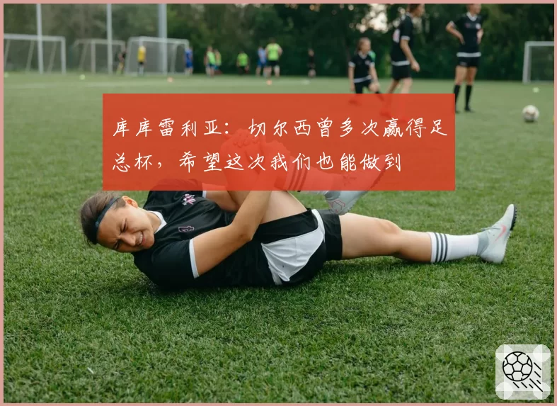 库库雷利亚：切尔西曾多次赢得足总杯，希望这次我们也能做到