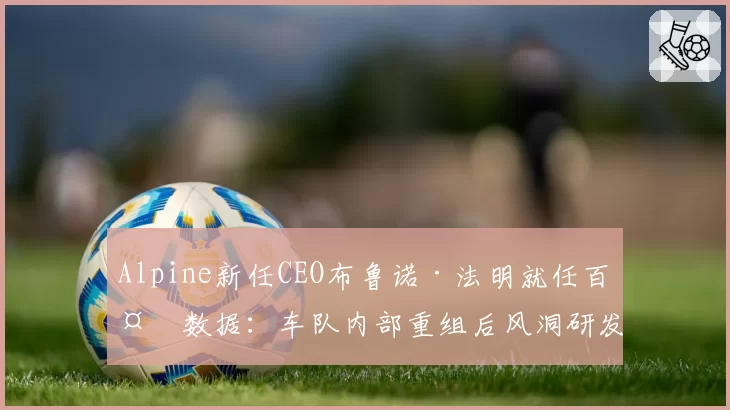Alpine新任CEO布鲁诺·法明就任百天数据:车队内部重组后风洞研发周期缩短比例