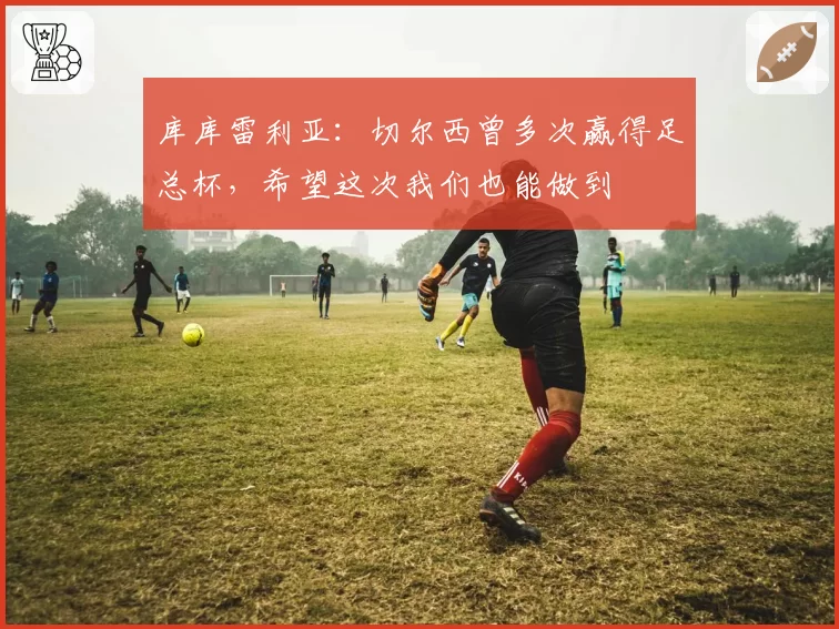库库雷利亚：切尔西曾多次赢得足总杯，希望这次我们也能做到