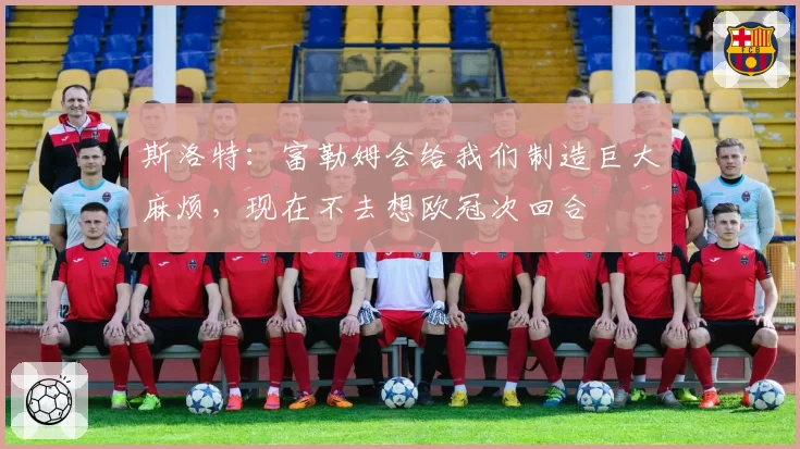 斯洛特:富勒姆会给我们制造巨大麻烦,现在不去想欧冠次回合