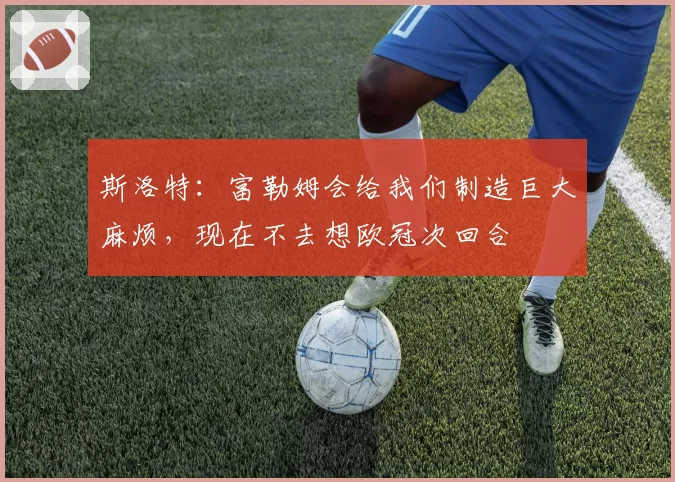 斯洛特：富勒姆会给我们制造巨大麻烦，现在不去想欧冠次回合
