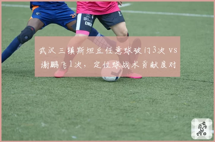 武汉三镇斯坦丘任意球破门3次 vs 谢鹏飞1次，定位球战术贡献度对比