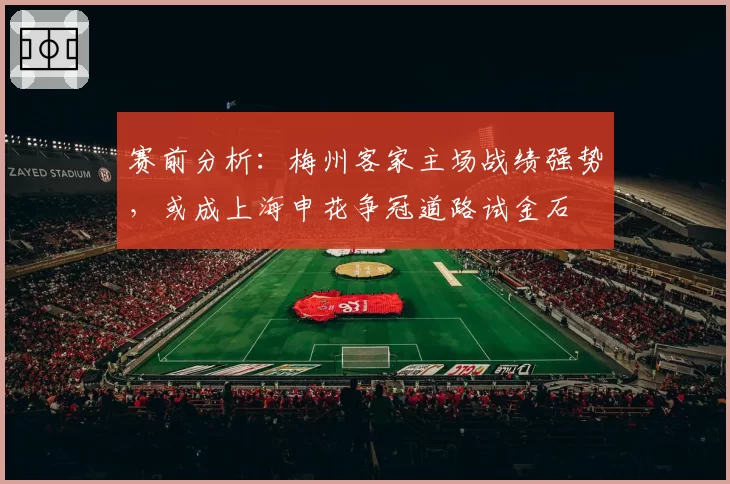 赛前分析:梅州客家主场战绩强势,或成上海申花争冠道路试金石