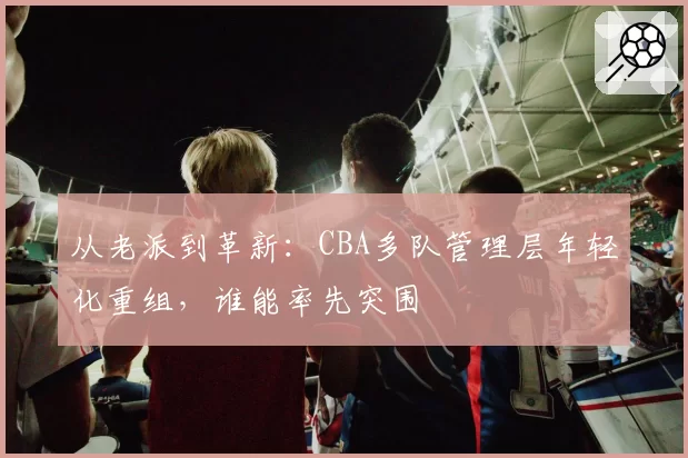 从老派到革新：CBA多队管理层年轻化重组，谁能率先突围