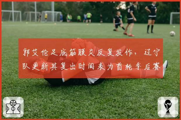 郭艾伦足底筋膜炎反复发作,辽宁队更新其复出时间表为首轮季后赛