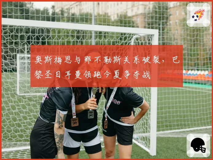 奥斯梅恩与那不勒斯关系破裂，巴黎圣日耳曼领跑今夏争夺战