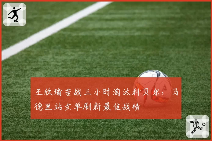 王欣瑜苦战三小时淘汰科贝尔，马德里站女单刷新最佳战绩