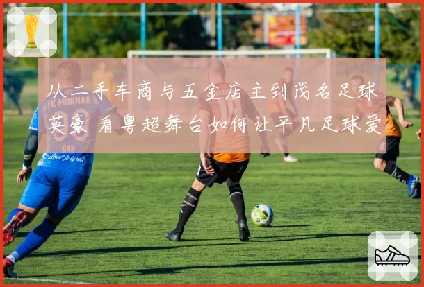 从二手车商与五金店主到茂名足球英豪 看粤超舞台如何让平凡足球爱好者“踢出我天地”