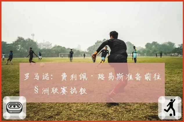 罗马诺:费利佩·路易斯准备前往欧洲联赛执教