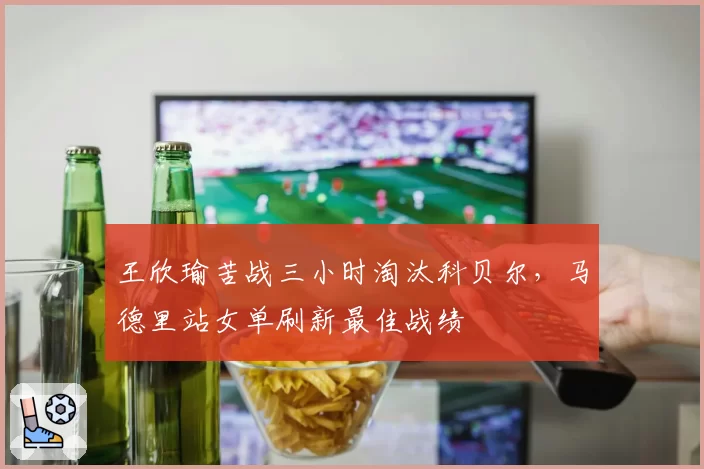 王欣瑜苦战三小时淘汰科贝尔，马德里站女单刷新最佳战绩