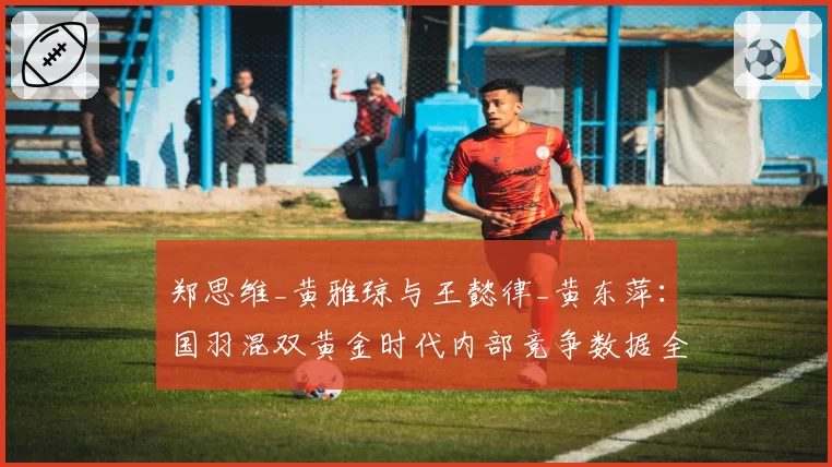 郑思维_黄雅琼与王懿律_黄东萍:国羽混双黄金时代内部竞争数据全览