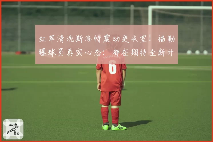红军清洗斯洛特震动更衣室!福勒曝球员真实心态:都在期待全新计划