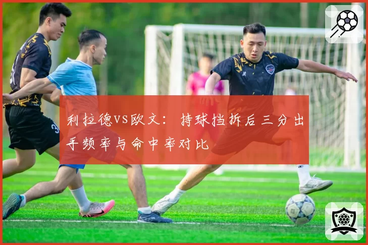 利拉德vs欧文：持球挡拆后三分出手频率与命中率对比