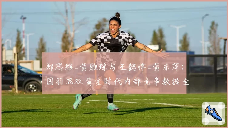 郑思维_黄雅琼与王懿律_黄东萍:国羽混双黄金时代内部竞争数据全览